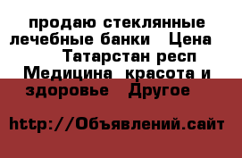 продаю стеклянные лечебные банки › Цена ­ 30 - Татарстан респ. Медицина, красота и здоровье » Другое   